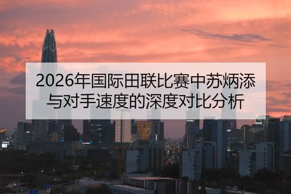 2026年国际田联比赛中苏炳添与对手速度的深度对比分析