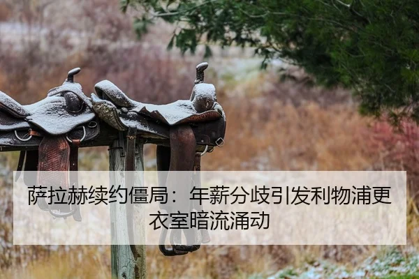 萨拉赫续约僵局：年薪分歧引发利物浦更衣室暗流涌动
