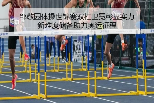 邹敬园体操世锦赛双杠卫冕彰显实力 新难度储备助力奥运征程