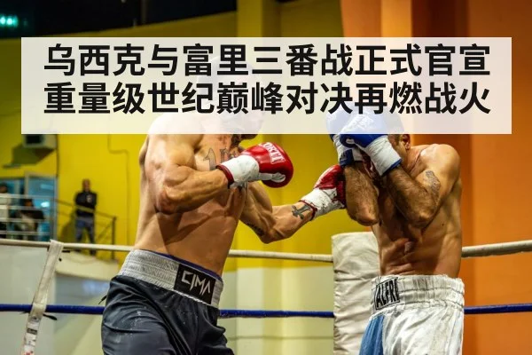 乌西克与富里三番战正式官宣 重量级世纪巅峰对决再燃战火