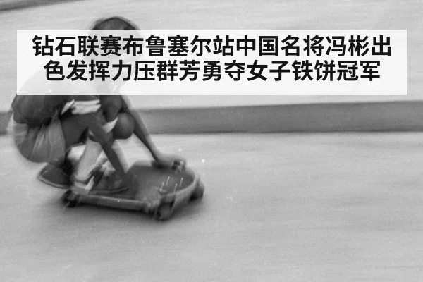 钻石联赛布鲁塞尔站中国名将冯彬出色发挥力压群芳勇夺女子铁饼冠军